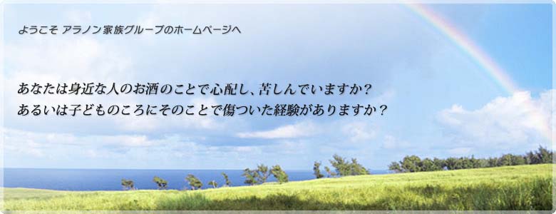ようこそ アラノン家族グループのホームページへ あなたは身近な人のお酒(または薬物)のことで心配し、苦しんでいますか?あるいは子どものころにそのことで傷ついた経験がありますか?