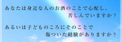 あなたは身近な人のお酒のことで心配し、苦しんでいますか?あるいは子どものころにそのことで傷ついた経験がありますか?